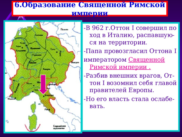 6.Образование Священной Римской империи -В 962 г.Оттон I совершил по ход в Италию, распавшую-ся на территории. -Папа провозгласил Оттона I императором Священной Римской империи . -Разбив внешних врагов, От-тон I возомнил себя главой правителей Европы. -Но его власть стала ослабе-вать. 