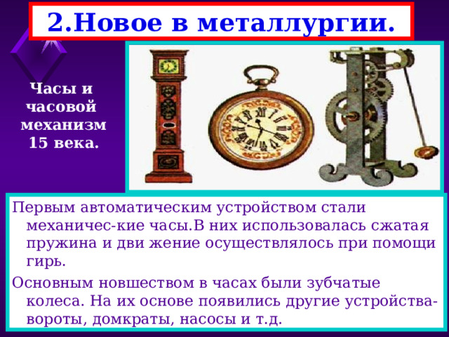 2.Новое в металлургии. Часы и часовой механизм 15 века. Первым автоматическим устройством стали механичес-кие часы.В них использовалась сжатая пружина и дви жение осуществлялось при помощи гирь. Основным новшеством в часах были зубчатые колеса. На их основе появились другие устройства-вороты, домкраты, насосы и т.д. 