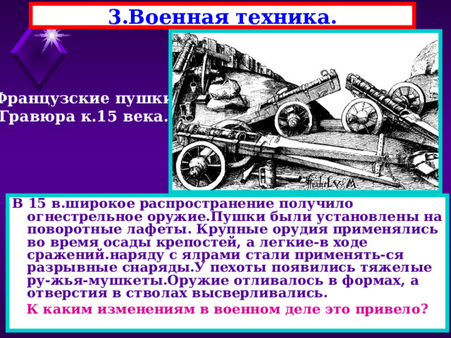 3.Военная техника. Французские пушки Гравюра к.15 века. В 15 в.широкое распространение получило огнестрельное оружие.Пушки были установлены на поворотные лафеты. Крупные орудия применялись во время осады крепостей, а легкие-в ходе сражений.наряду с ялрами стали применять-ся разрывные снаряды.У пехоты появились тяжелые ру-жья-мушкеты.Оружие отливалось в формах, а отверстия в стволах высверливались. К каким изменениям в военном деле это привело? 