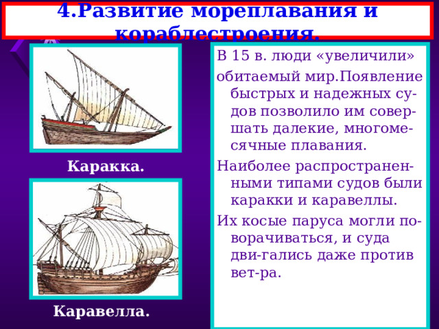 4.Развитие мореплавания и кораблестроения. В 15 в. люди «увеличили» обитаемый мир.Появление быстрых и надежных су-дов позволило им совер-шать далекие, многоме-сячные плавания. Наиболее распространен-ными типами судов были каракки и каравеллы. Их косые паруса могли по-ворачиваться, и суда дви-гались даже против вет-ра. Каракка. Каравелла. 