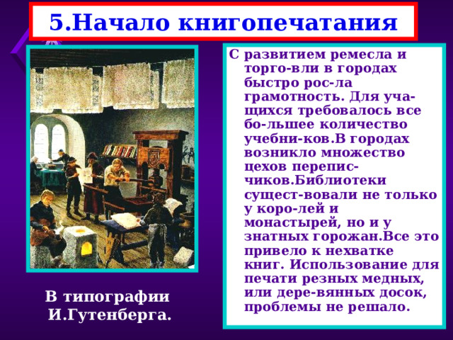 5.Начало книгопечатания С развитием ремесла и торго-вли в городах быстро рос-ла грамотность. Для уча-щихся требовалось все бо-льшее количество учебни-ков.В городах возникло множество цехов перепис-чиков.Библиотеки сущест-вовали не только у коро-лей и монастырей, но и у знатных горожан.Все это привело к нехватке книг. Использование для печати резных медных, или дере-вянных досок, проблемы не решало. В типографии И.Гутенберга. 