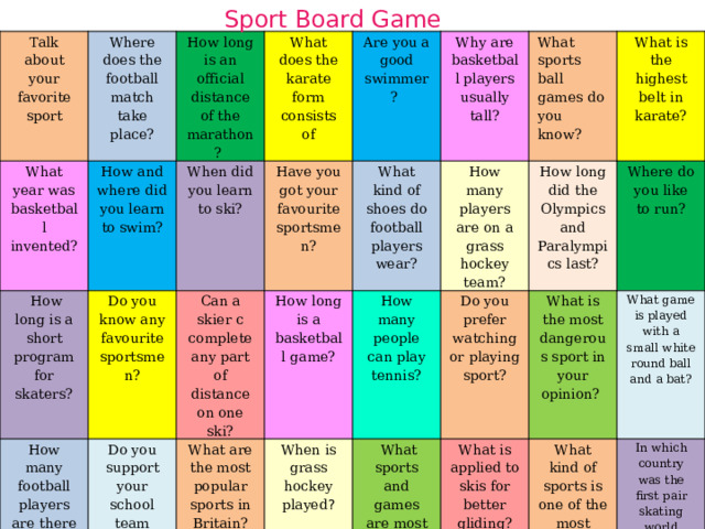 Sport Board Game Talk about your favorite sport What year was basketball invented? Where does the football match take place? How long is an official distance of the marathon?  How and where did you learn to swim?  How long is a short program for skaters? What does the karate form consists of Do you know any favourite sportsmen? How many football players are there in each team? When did you learn to ski? Can a skier c complete any part of distance on one ski? Have you got your favourite sportsmen? Are you a good swimmer?  Do you support your school team when they play?      What kind of shoes do football players wear? How long is a basketball game? What are the most popular sports in Britain? What sports are popular in your family? Why are basketball players usually tall? How many people can play tennis? How many times does the judge count and then announce a knockout? Which girl won the last Olympic Games? When is grass hockey played ? What sports ball games do you know? How many players are on a grass hockey team?   What sports and games are most popular in Russia now? What is the highest belt in karate? How long did the Olympics and Paralympics last? Do you prefer watching or playing sport? Where is football popular in? What are boxing shoes called? What is the most dangerous sport in your opinion?  Where do you like to run? What is applied to skis for better gliding? What kind of sports is one of the most dangerous? What game is played with a small white round ball and a bat? What sports are the most dangerous and the least dangerous? In which country was the first pair skating world championship held? How many players are on a basketball team? What is applied to skis for better gliding? 