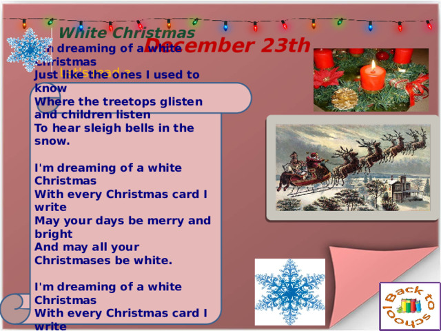  December 23th Let's read a poem White Christmas I'm dreaming of a white Christmas  Just like the ones I used to know  Where the treetops glisten  and children listen  To hear sleigh bells in the snow.   I'm dreaming of a white Christmas  With every Christmas card I write  May your days be merry and bright  And may all your Christmases be white.   I'm dreaming of a white Christmas  With every Christmas card I write  May your days be merry and bright  And may all your Christmases be white. 