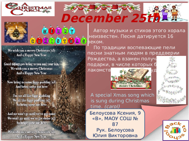  December 25th  Автор музыки и стихов этого хорала   неизвестен. Песня датируется 16 веком.  По традиции воспевающие  пели песни знатным людям в преддверии Рождества, а взамен получали подарки, в числе которых были лакомства и инжирный пудинг. A special Xmas song which is sung during Christmas time.  (carol) Белоусова Ксения, 9 «В», МАОУ СОШ № 87 Рук. Белоусова Юлия Викторовна  