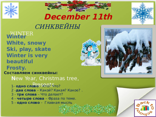  December 11th СИНКВЕЙНЫ   WINTER Winter White, snowy Ski, play, skate Winter is very beautiful Frosty. Составляем синквейны: N ew Year, Christmas tree, Presents  1- одно слово – Кто? Что? 2 - два слова – Какой? Какая? Какое? . 3 - три слова – Что делает? 4 - четыре слова – Фраза по теме. 5 - одно слово – Главная мысль 