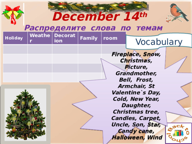  December 14 th  Распределите слова по темам Holiday Weather Decoration Family room  Vocabulary  Fireplace, Snow, Christmas, Picture, Grandmother, Bell, Frost, Armchair, St Valentine`s Day, Cold, New Year, Daughter, Christmas tree, Candles, Carpet, Uncle, Son, Star, Candy cane,  Halloween, Wind 