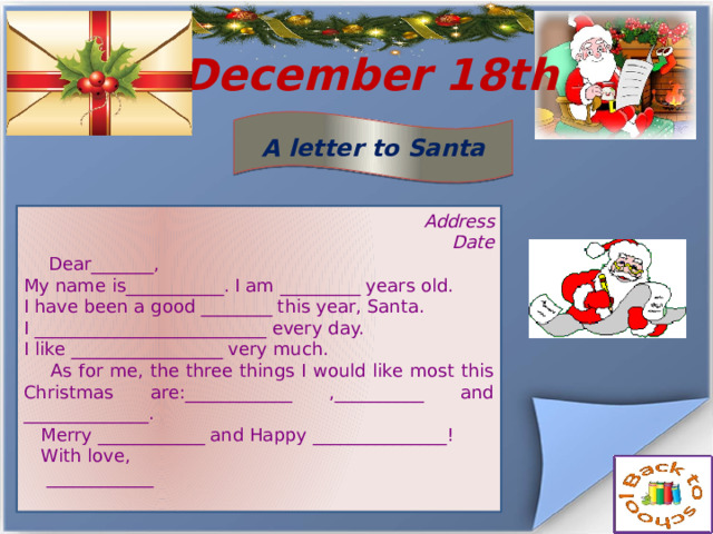  December 18th A letter to Santa Address Date  Dear_______, My name is___________. I am _________ years old. I have been a good ________ this year, Santa. I __________________________ every day. I like _________________ very much.  As for me, the three things I would like most this Christmas are:____________ ,__________ and ______________.  Merry ____________ and Happy _______________!  With love,  ____________ 