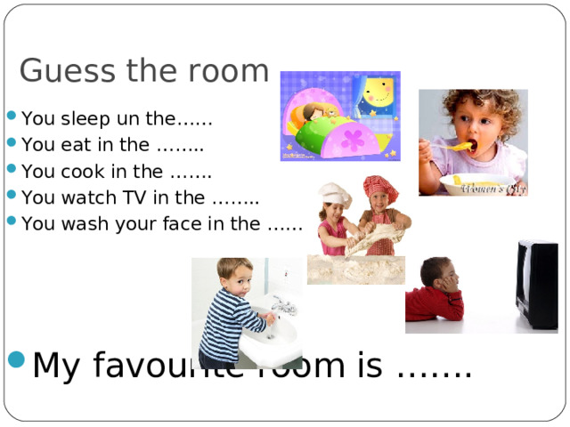Guess the room You sleep un the…… You eat in the …….. You cook in the ……. You watch TV in the …….. You wash your face in the ……     My favourite room is ……. 