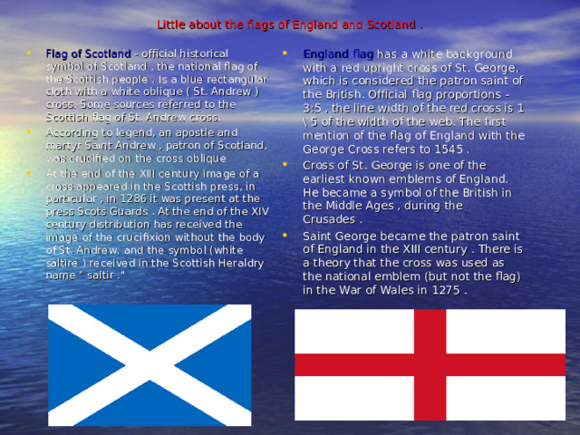 Little about the flags of England and Scotland .     Flag of Scotland - official historical symbol of Scotland , the national flag of the Scottish people . Is a blue rectangular cloth with a white oblique ( St. Andrew ) cross. Some sources referred to the Scottish flag of St. Andrew cross. According to legend, an apostle and martyr Saint Andrew , patron of Scotland, was crucified on the cross oblique At the end of the XIII century image of a cross appeared in the Scottish press, in particular , in 1286 it was present at the press Scots Guards . At the end of the XIV century distribution has received the image of the crucifixion without the body of St. Andrew, and the symbol (white saltire ) received in the Scottish Heraldry name 