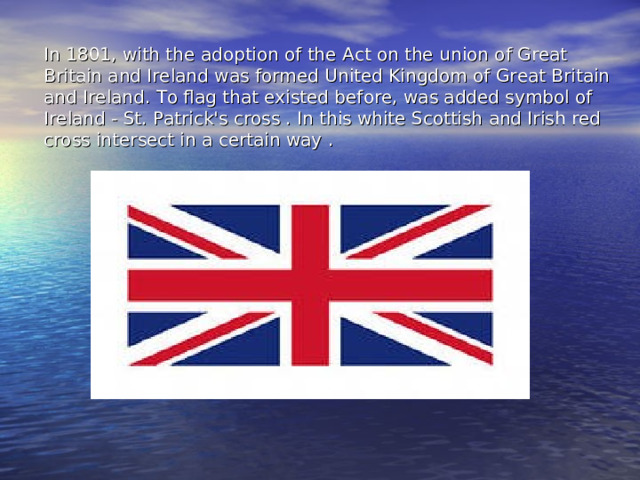 In 1801, with the adoption of the Act on the union of Great Britain and Ireland was formed United Kingdom of Great Britain and Ireland. To flag that existed before, was added symbol of Ireland - St. Patrick's cross . In this white Scottish and Irish red cross intersect in a certain way . 