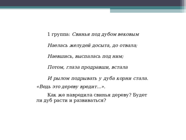 1 группа: Свинья под дубом вековым Наелась желудей досыта, до отвала; Наевшись, выспалась под ним; Потом, глаза продравши, встала И рылом подрывать у дуба корни стала. «Ведь это дереву вредит...». Как же навредила свинья дереву? Будет ли дуб расти и развиваться? 