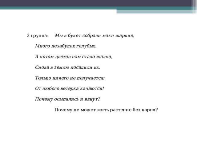 2 группа:  Мы в букет собрали маки жаркие,  Много незабудок голубых.  А потом цветов нам стало жалко,  Снова в землю посадили их.  Только ничего не получается;  От любого ветерка качаются!  Почему осыпались и вянут?   Почему не может жить растение без корня? 