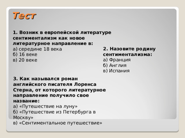 Тест 1. Возник в европейской литературе сентиментализм как новое литературное направление в:  а) середине 18 века  б) 16 веке  в) 20 веке 2. Назовите родину сентиментализма:  а) Франция  б) Англия  в) Испания 3. Как назывался роман английского писателя Лоренса Стерна, от которого литературное направление получило свое название:  а) «Путешествие на луну»  б) «Путешествие из Петербурга в Москву»  в) «Сентиментальное путешествие» 