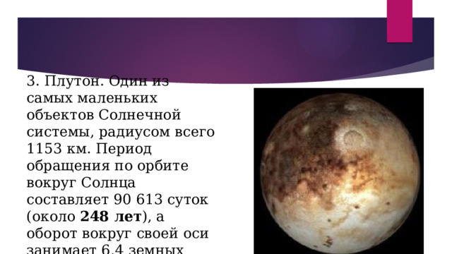 3. Плутон. Один из самых маленьких объектов Солнечной системы, радиусом всего 1153 км. Период обращения по орбите вокруг Солнца составляет 90 613 суток (около 248 лет ), а оборот вокруг своей оси занимает 6,4 земных суток. 