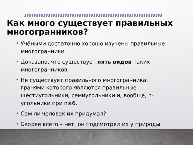 Как много существует правильных многогранников?   Учёными достаточно хорошо изучены правильные многогранники. Доказано, что существует пять видов таких многогранников. Не существует правильного многогранника, гранями которого являются правильные шестиугольники, семиугольники и, вообще, n-угольники при n ≥6. Сам ли человек их придумал? Скорее всего – нет, он подсмотрел их у природы. 