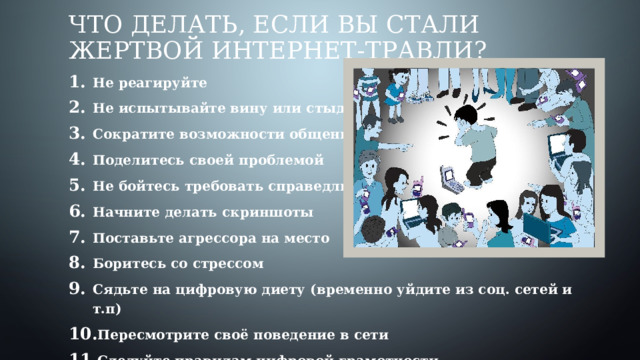 Что делать, если вы стали жертвой интернет-травли? Не реагируйте Не испытывайте вину или стыд Сократите возможности общения Поделитесь своей проблемой Не бойтесь требовать справедливости Начните делать скриншоты Поставьте агрессора на место Боритесь со стрессом Сядьте на цифровую диету (временно уйдите из соц. сетей и т.п) Пересмотрите своё поведение в сети Следуйте правилам цифровой грамотности 