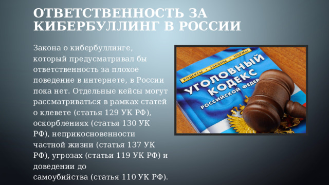 Ответственность за кибербуллинг в России Закона о кибербуллинге, который предусматривал бы ответственность за плохое поведение в интернете, в России пока нет. Отдельные кейсы могут рассматриваться в рамках статей о клевете (статья 129 УК РФ), оскорблениях (статья 130 УК РФ), неприкосновенности частной жизни (статья 137 УК РФ), угрозах (статьи 119 УК РФ) и доведении до самоубийства (статья 110 УК РФ). 