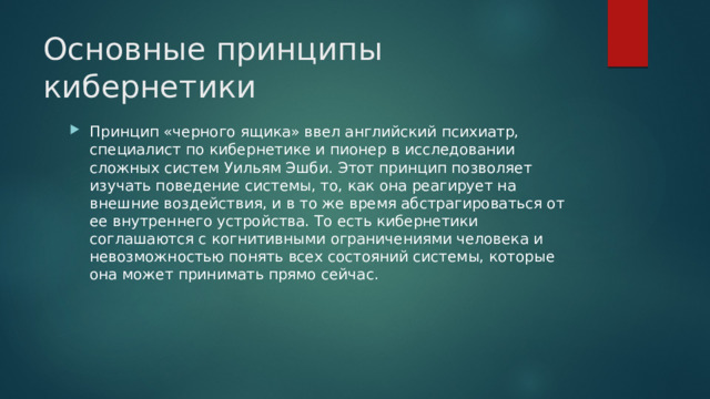 Основные принципы кибернетики Принцип «черного ящика» ввел английский психиатр, специалист по кибернетике и пионер в исследовании сложных систем Уильям Эшби. Этот принцип позволяет изучать поведение системы, то, как она реагирует на внешние воздействия, и в то же время абстрагироваться от ее внутреннего устройства. То есть кибернетики соглашаются с когнитивными ограничениями человека и невозможностью понять всех состояний системы, которые она может принимать прямо сейчас.      