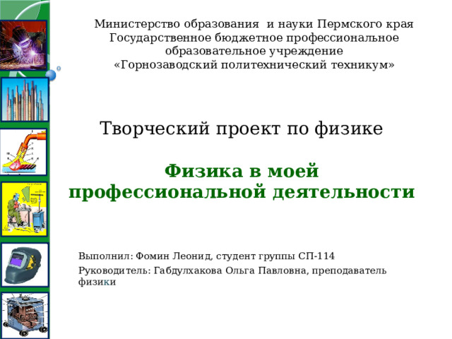 Министерство образования и науки Пермского края Государственное бюджетное профессиональное образовательное учреждение «Горнозаводский политехнический техникум» Творческий проект по физике   Физика в моей профессиональной деятельности   Выполнил: Фомин Леонид, студент группы СП-114 Руководитель: Габдулхакова Ольга Павловна, преподаватель физи к и 