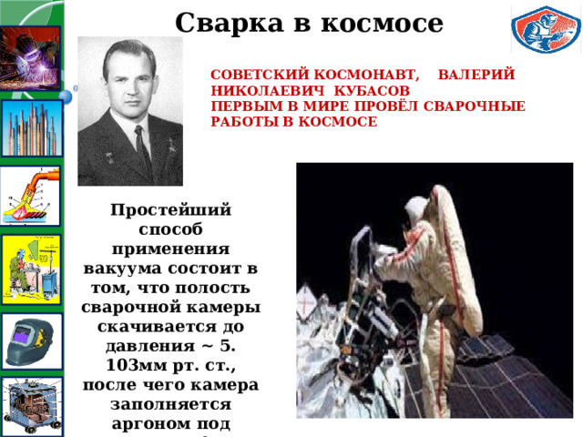 Сварка в космосе Советский космонавт, ВАЛЕРИЙ НИКОЛАЕВИЧ КУБАСОВ первым в мире провёл сварочные работы в космосе   Простейший способ применения вакуума состоит в том, что полость сварочной камеры скачивается до давления ~ 5. 103мм рт. ст., после чего камера заполняется аргоном под давлением 1 атм 