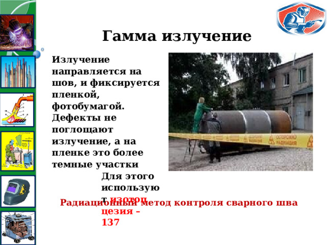 Гамма излучение Излучение направляется на шов, и фиксируется пленкой, фотобумагой. Дефекты не поглощают излучение, а на пленке это более темные участки Для этого используют изотоп цезия – 137 Радиационный метод контроля сварного шва 