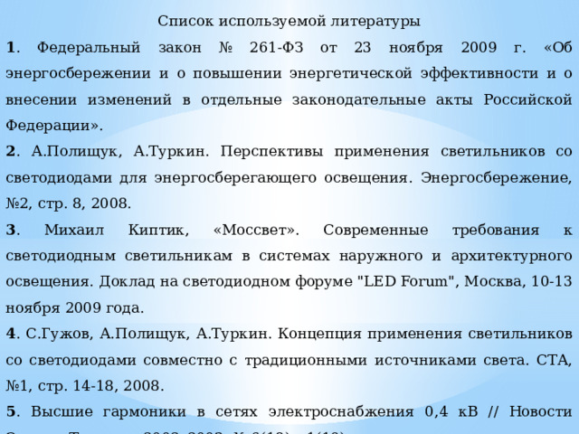 Список используемой литературы 1 . Федеральный закон № 261-ФЗ от 23 ноября 2009 г. «Об энергосбережении и о повышении энергетической эффективности и о внесении изменений в отдельные законодательные акты Российской Федерации». 2 . А.Полищук, А.Туркин. Перспективы применения светильников со светодиодами для энергосберегающего освещения. Энергосбережение, №2, стр. 8, 2008. 3 . Михаил Киптик, «Моссвет». Современные требования к светодиодным светильникам в системах наружного и архитектурного освещения. Доклад на светодиодном форуме 
