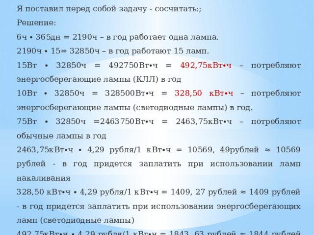 Я поставил перед собой задачу - сосчитать:; Решение: 6ч ∙ 365дн = 2190ч – в год работает одна лампа. 2190ч ∙ 15= 32850ч – в год работают 15 ламп. 15Вт ∙ 32850ч = 492750Вт∙ч = 492,75кВт∙ч – потребляют энергосберегающие лампы (КЛЛ) в год 10Вт ∙ 32850ч = 328500Вт∙ч = 328,50 кВт∙ч – потребляют энергосберегающие лампы (светодиодные лампы) в год. 75Вт ∙ 32850ч =2463750Вт∙ч = 2463,75кВт∙ч – потребляют обычные лампы в год 2463,75кВт∙ч ∙ 4,29 рубля/1 кВт∙ч = 10569, 49рублей ≈ 10569 рублей - в год придется заплатить при использовании ламп накаливания 328,50 кВт∙ч ∙ 4,29 рубля/1 кВт∙ч = 1409, 27 рублей ≈ 1409 рублей - в год придется заплатить при использовании энергосберегающих ламп (светодиодные лампы) 492,75кВт∙ч ∙ 4,29 рубля/1 кВт∙ч = 1843, 63 рублей ≈ 1844 рублей - в год придется заплатить при использовании энергосберегающих ламп КЛЛ) я (энергосберегающие КЛЛ) Прекрасно видно, экономия денег при использовании энергосберегающих ламп   