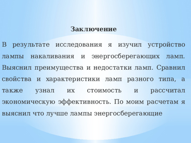 Заключение В результате исследования я изучил устройство лампы накаливания и энергосберегающих ламп. Выяснил преимущества и недостатки ламп. Сравнил свойства и характеристики ламп разного типа, а также узнал их стоимость и рассчитал экономическую эффективность. По моим расчетам я выяснил что лучше лампы энергосберегающие 