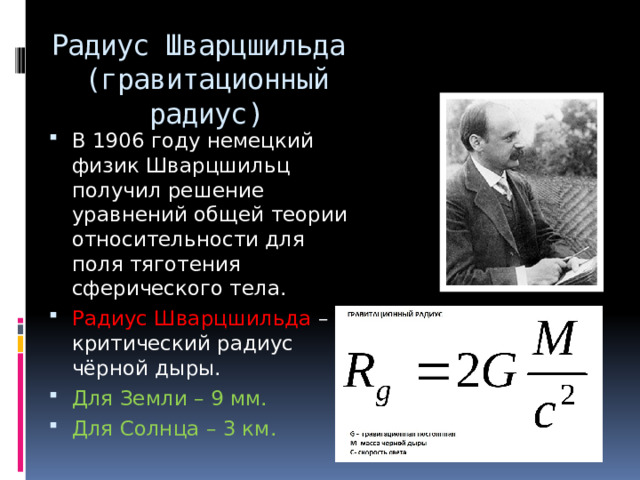 Радиус Шварцшильда  (гравитационный радиус) В 1906 году немецкий физик Шварцшильц получил решение уравнений общей теории относительности для поля тяготения сферического тела. Радиус Шварцшильда – критический радиус чёрной дыры. Для Земли – 9 мм.  Для Солнца – 3 км. 