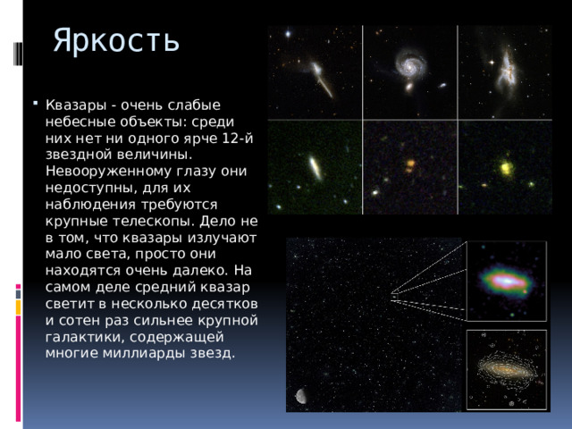 Яркость Квазары - очень слабые небесные объекты: среди них нет ни одного ярче 12-й звездной величины. Невооруженному глазу они недоступны, для их наблюдения требуются крупные телескопы. Дело не в том, что квазары излучают мало света, просто они находятся очень далеко. На самом деле средний квазар светит в несколько десятков и сотен раз сильнее крупной галактики, содержащей многие миллиарды звезд. 
