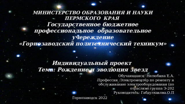 МИНИСТЕРСТВО ОБРАЗОВАНИЯ И НАУКИ ПЕРМСКОГО КРАЯ  Государственное бюджетное профессиональное образовательное учереждение  «Горнозаводский политехнический техникум»    Индивидуальный проект  Тема: Рождение и эволюция звезд Обучающаяся: Нелюбина Е.А. Профессия :Электромонтёр по ремонту и обслуживанию электрооборудования (по отраслям) группа Э-202 Руководитель: Габдулхакова.О.П Горнозаводск 2022 