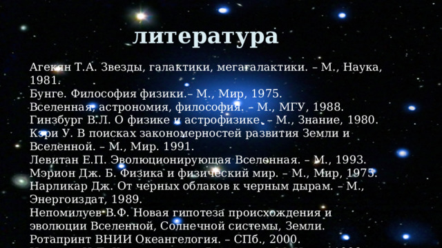 литература литература Агекян Т.А. Звезды, галактики, мегагалактики. – М., Наука, 1981. Бунге. Философия физики.– М., Мир, 1975. Вселенная, астрономия, философия. – М., МГУ, 1988. Гинзбург В.Л. О физике и астрофизике. – М., Знание, 1980. Кэри У. В поисках закономерностей развития Земли и Вселенной. – М., Мир. 1991. Левитан Е.П. Эволюционирующая Вселенная. – М., 1993. Мэрион Дж. Б. Физика и физический мир. – М., Мир, 1975. Нарликар Дж. От черных облаков к черным дырам. – М., Энергоиздат, 1989. Непомилуев В.Ф. Новая гипотеза происхождения и эволюции Вселенной, Солнечной системы, Земли. Ротапринт ВНИИ Океангелогия. – СПб., 2000. Новиков И.Д. Как взорволась Вселенная.-М.,Наука,1988. , 1988. 