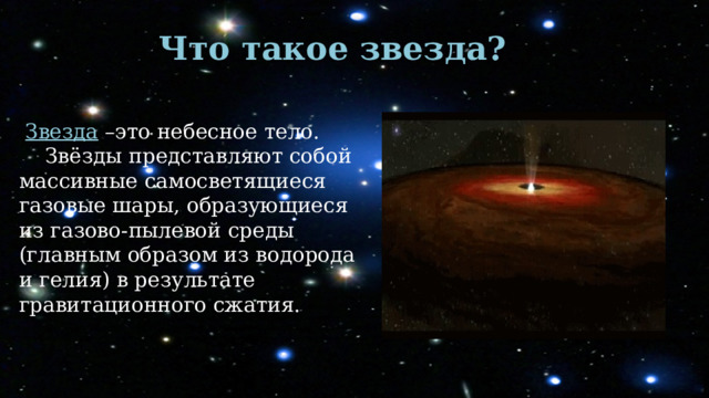 Что такое звезда?    Звезда –это небесное тело.  Звёзды представляют собой массивные самосветящиеся газовые шары, образующиеся из газово-пылевой среды (главным образом из водорода и гелия) в результате гравитационного сжатия. 