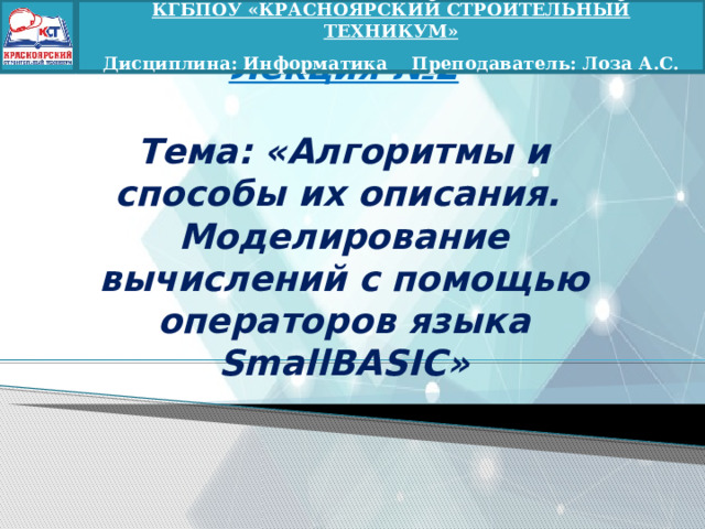 КГБПОУ «КРАСНОЯРСКИЙ СТРОИТЕЛЬНЫЙ ТЕХНИКУМ»  Дисциплина: Информатика Преподаватель: Лоза А.С. Лекция №2   Тема: «Алгоритмы и способы их описания.  Моделирование вычислений с помощью операторов языка SmallBASIC» 