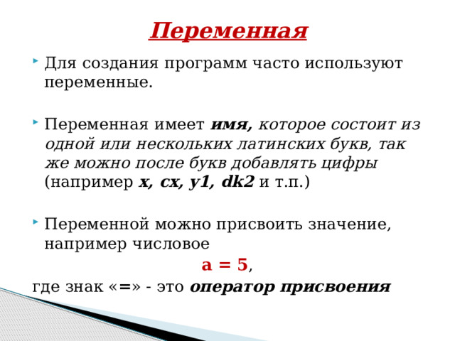 Переменная   Для создания программ часто используют переменные. Переменная имеет  имя, которое состоит из одной или нескольких латинских букв, так же можно после букв добавлять цифры (например x, cx, y1, dk2 и т.п.) Переменной можно присвоить значение, например числовое a = 5 , где знак « = » - это  оператор присвоения 