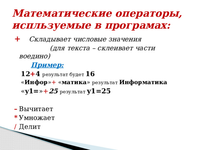 Математические операторы, испльзуемые в програмах: + Складывает числовые значения  (для текста – склеивает части воедино)  Пример: 12 + 4  результат будет 16 « Инфор » + « матика » результат  Информатика « y1= » + 25  результат y1=25  –   Вычитает *   Умножает /   Делит 