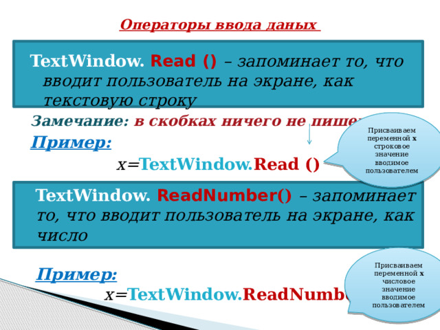 Операторы ввода даных TextWindow.  Read () –  запоминает то, что вводит пользователь на экране, как текстовую строку Замечание:  в скобках ничего не пишем! Пример: x= TextWindow. Read ()  Присваиваем переменной х строковое значение вводимое пользователем TextWindow.  ReadNumber () – запоминает то, что вводит пользователь на экране, как число  Пример:  x= TextWindow. ReadNumber() Присваиваем переменной х числовое значение вводимое пользователем 