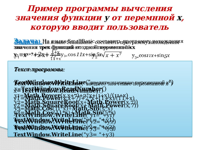 Пример программы вычсления значения функции y от перемнной x , которую вводит пользователь   Задача: На языке SmallBasic составить программу нахождения значения трех функций от одной переменной х y 1 =х х+7 +2х+ y 2 = y 3= cos 11x +sin 5x Текст программы:  TextWindow.WriteLine (