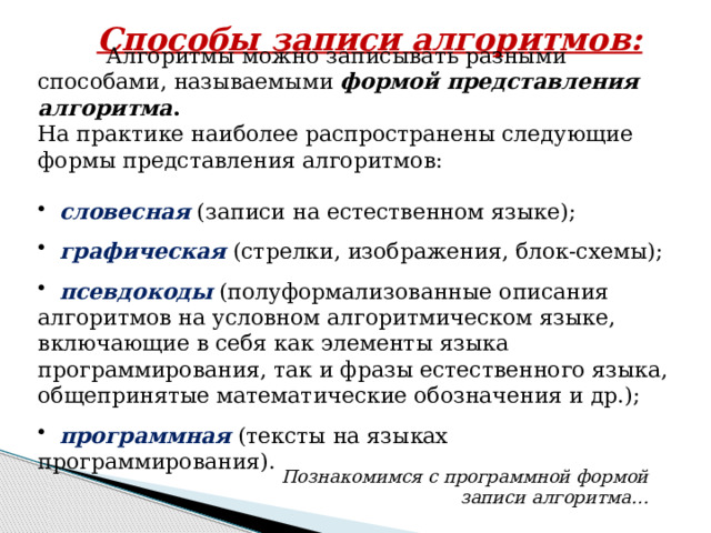 Способы записи алгоритмов:  Алгоритмы можно записывать разными способами, называемыми формой представления алгоритма . На практике наиболее распространены следующие формы представления алгоритмов:   словесная (записи на естественном языке);  графическая (стрелки, изображения, блок-схемы);  псевдокоды (полуформализованные описания алгоритмов на условном алгоритмическом языке, включающие в себя как элементы языка программирования, так и фразы естественного языка, общепринятые математические обозначения и др.);  программная (тексты на языках программирования). Познакомимся с программной формой записи алгоритма… 