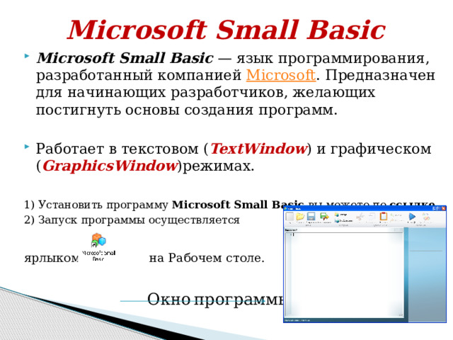 Microsoft Small Basic Microsoft Small Basic  — язык программирования, разработанный компанией  Microsoft . Предназначен для начинающих разработчиков, желающих постигнуть основы создания программ. Работает в текстовом ( TextWindow ) и графическом ( GraphicsWindow )режимах. 1) Установить программу Microsoft Small Basic вы можете по ссылке 2) Запуск программы осуществляется ярлыком на Рабочем столе.  Окно  программы:  