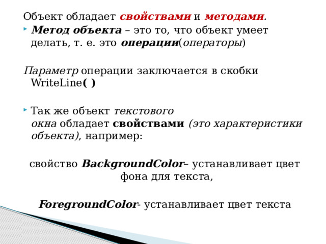 Объект обладает  свойствами  и  методами . Метод объекта – это то, что объект умеет делать, т. е. это  операции ( операторы )  Параметр  операции заключается в скобки WriteLine ( ) Так же объект  текстового окна  обладает  свойствами  (это характеристики объекта) , например: свойство BackgroundColor – устанавливает цвет фона для текста,  ForegroundColor - устанавливает цвет текста 