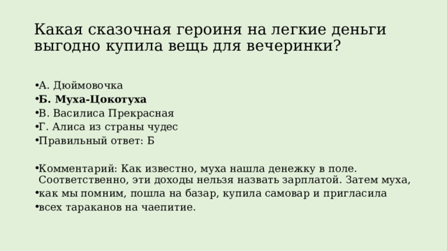 Какая сказочная героиня на легкие деньги выгодно купила вещь для вечеринки? А. Дюймовочка Б. Муха-Цокотуха В. Василиса Прекрасная Г. Алиса из страны чудес Правильный ответ: Б Комментарий: Как известно, муха нашла денежку в поле. Соответственно, эти доходы нельзя назвать зарплатой. Затем муха, как мы помним, пошла на базар, купила самовар и пригласила всех тараканов на чаепитие. 