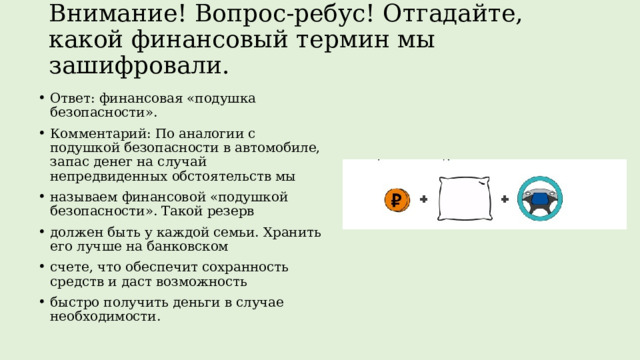 Внимание! Вопрос-ребус! Отгадайте, какой финансовый термин мы зашифровали.   Ответ: финансовая «подушка безопасности». Комментарий: По аналогии с подушкой безопасности в автомобиле, запас денег на случай непредвиденных обстоятельств мы называем финансовой «подушкой безопасности». Такой резерв должен быть у каждой семьи. Хранить его лучше на банковском счете, что обеспечит сохранность средств и даст возможность быстро получить деньги в случае необходимости. 