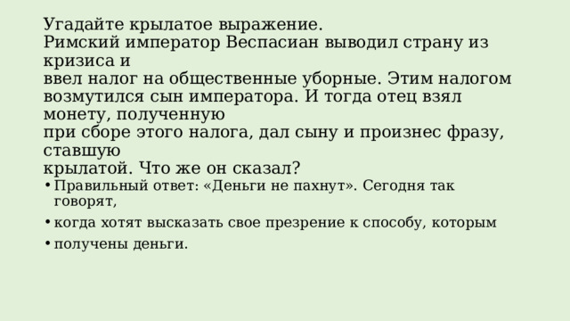 Угадайте крылатое выражение.  Римский император Веспасиан выводил страну из кризиса и  ввел налог на общественные уборные. Этим налогом возмутился сын императора. И тогда отец взял монету, полученную  при сборе этого налога, дал сыну и произнес фразу, ставшую  крылатой. Что же он сказал?   Правильный ответ: «Деньги не пахнут». Сегодня так говорят, когда хотят высказать свое презрение к способу, которым получены деньги. 