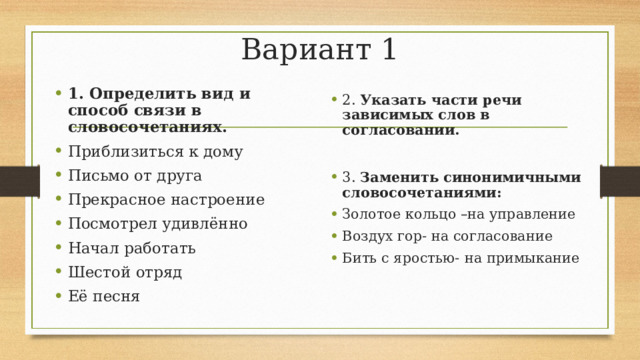 Вариант 1 1. Определить вид и способ связи в словосочетаниях. Приблизиться к дому Письмо от друга Прекрасное настроение Посмотрел удивлённо Начал работать Шестой отряд Её песня 2. Указать части речи зависимых слов в согласовании.  3. Заменить синонимичными словосочетаниями: Золотое кольцо –на управление Воздух гор- на согласование Бить с яростью-  на примыкание 