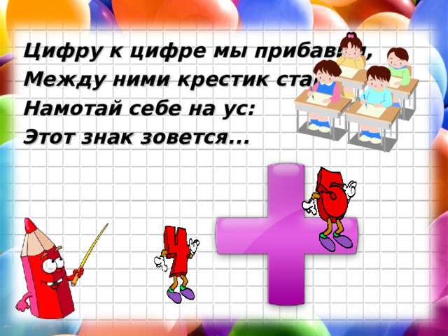 Цифру к цифре мы прибавим, Между ними крестик ставим. Намотай себе на ус: Этот знак зовется... 