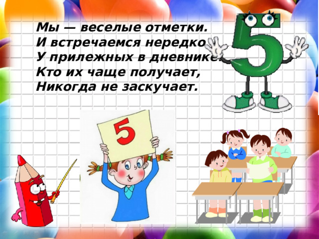 Мы — веселые отметки. И встречаемся нередко У прилежных в дневнике. Кто их чаще получает, Никогда не заскучает.  