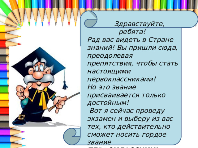  Здравствуйте, ребята! Рад вас видеть в Стране знаний! Вы пришли сюда, преодолевая препятствия, чтобы стать настоящими первоклассниками! Но это звание присваивается только достойным!  Вот я сейчас проведу экзамен и выберу из вас тех, кто действительно сможет носить гордое звание ПЕРВОКЛАССНИК! Вы готовы? 