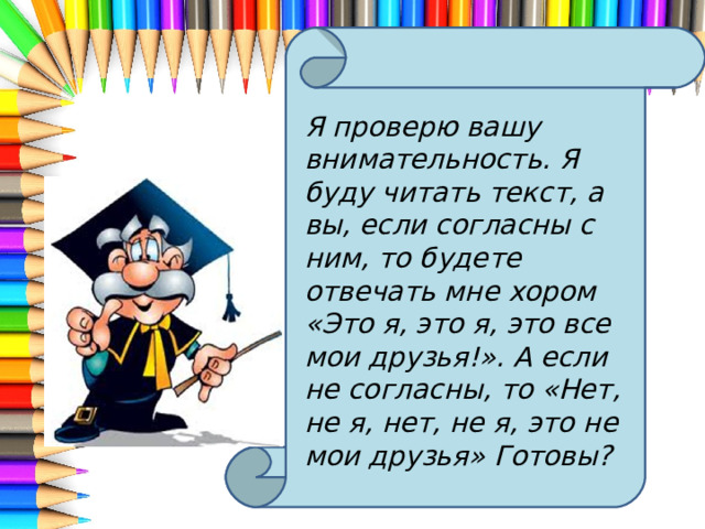 Я проверю вашу внимательность. Я буду читать текст, а вы, если согласны с ним, то будете отвечать мне хором «Это я, это я, это все мои друзья!». А если не согласны, то «Нет, не я, нет, не я, это не мои друзья» Готовы? 