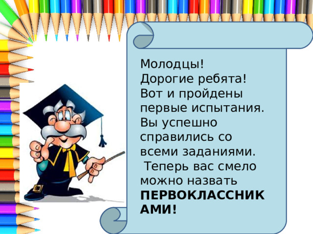  Молодцы! Дорогие ребята! Вот и пройдены первые испытания. Вы успешно справились со всеми заданиями.  Теперь вас смело можно назвать ПЕРВОКЛАССНИКАМИ!  